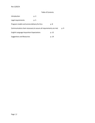 Rev 12/8/14
Page | 2
Table of Contents
Introduction p. 3
Legal requirements p. 5
Program models and service delivery for ELLs p. 8
Communication chain necessary to assure all requirements are met p. 9
English Language Acquisition Expectations p. 12
Suggestions and Resources p. 14
 