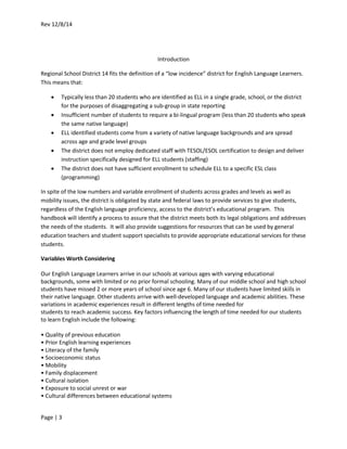 Rev 12/8/14
Page | 3
Introduction
Regional School District 14 fits the definition of a “low incidence” district for English Language Learners.
This means that:
 Typically less than 20 students who are identified as ELL in a single grade, school, or the district
for the purposes of disaggregating a sub-group in state reporting
 Insufficient number of students to require a bi-lingual program (less than 20 students who speak
the same native language)
 ELL identified students come from a variety of native language backgrounds and are spread
across age and grade level groups
 The district does not employ dedicated staff with TESOL/ESOL certification to design and deliver
instruction specifically designed for ELL students (staffing)
 The district does not have sufficient enrollment to schedule ELL to a specific ESL class
(programming)
In spite of the low numbers and variable enrollment of students across grades and levels as well as
mobility issues, the district is obligated by state and federal laws to provide services to give students,
regardless of the English language proficiency, access to the district’s educational program. This
handbook will identify a process to assure that the district meets both its legal obligations and addresses
the needs of the students. It will also provide suggestions for resources that can be used by general
education teachers and student support specialists to provide appropriate educational services for these
students.
Variables Worth Considering
Our English Language Learners arrive in our schools at various ages with varying educational
backgrounds, some with limited or no prior formal schooling. Many of our middle school and high school
students have missed 2 or more years of school since age 6. Many of our students have limited skills in
their native language. Other students arrive with well-developed language and academic abilities. These
variations in academic experiences result in different lengths of time needed for
students to reach academic success. Key factors influencing the length of time needed for our students
to learn English include the following:
• Quality of previous education
• Prior English learning experiences
• Literacy of the family
• Socioeconomic status
• Mobility
• Family displacement
• Cultural isolation
• Exposure to social unrest or war
• Cultural differences between educational systems
 