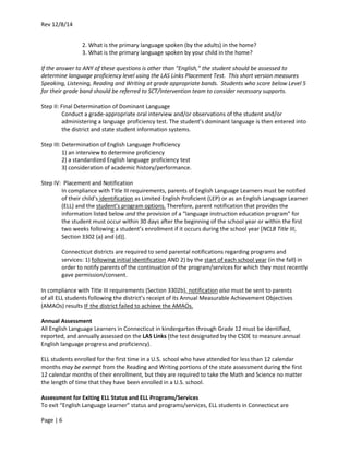 Rev 12/8/14
Page | 6
2. What is the primary language spoken (by the adults) in the home?
3. What is the primary language spoken by your child in the home?
If the answer to ANY of these questions is other than “English,” the student should be assessed to
determine language proficiency level using the LAS Links Placement Test. This short version measures
Speaking, Listening, Reading and Writing at grade appropriate bands. Students who score below Level 5
for their grade band should be referred to SCT/Intervention team to consider necessary supports.
Step II: Final Determination of Dominant Language
Conduct a grade-appropriate oral interview and/or observations of the student and/or
administering a language proficiency test. The student’s dominant language is then entered into
the district and state student information systems.
Step III: Determination of English Language Proficiency
1) an interview to determine proficiency
2) a standardized English language proficiency test
3) consideration of academic history/performance.
Step IV: Placement and Notification
In compliance with Title III requirements, parents of English Language Learners must be notified
of their child’s identification as Limited English Proficient (LEP) or as an English Language Learner
(ELL) and the student’s program options. Therefore, parent notification that provides the
information listed below and the provision of a “language instruction education program” for
the student must occur within 30 days after the beginning of the school year or within the first
two weeks following a student’s enrollment if it occurs during the school year [NCLB Title III,
Section 3302 (a) and (d)].
Connecticut districts are required to send parental notifications regarding programs and
services: 1) following initial identification AND 2) by the start of each school year (in the fall) in
order to notify parents of the continuation of the program/services for which they most recently
gave permission/consent.
In compliance with Title III requirements (Section 3302b), notification also must be sent to parents
of all ELL students following the district’s receipt of its Annual Measurable Achievement Objectives
(AMAOs) results IF the district failed to achieve the AMAOs.
Annual Assessment
All English Language Learners in Connecticut in kindergarten through Grade 12 must be identified,
reported, and annually assessed on the LAS Links (the test designated by the CSDE to measure annual
English language progress and proficiency).
ELL students enrolled for the first time in a U.S. school who have attended for less than 12 calendar
months may be exempt from the Reading and Writing portions of the state assessment during the first
12 calendar months of their enrollment, but they are required to take the Math and Science no matter
the length of time that they have been enrolled in a U.S. school.
Assessment for Exiting ELL Status and ELL Programs/Services
To exit “English Language Learner” status and programs/services, ELL students in Connecticut are
 