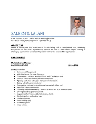 SALEEM S. LALANI
U.A.E. +971 52 2109755 | Email: mslalani2005.sl@gmail.com
Visa status: Employment Visa (valid till September 2017)
OBJECTIVE
Obtain a position that will enable me to use my strong sales & management skills, marketing
background and 15+ years’ experience to improve the sales & client service impact. Seeking a
challenging opportunities where I can fully use my skills for the success of the organization
EXPERIENCE
Multiple Branch Manager
HAKIM SONS STUDIO 1999 to 2014
Job Responsibilities
 Environment Management
 MEP (Mechanical, Electrical, Plumbing)
 Greeting every customer with a confident “Hello” and warm smile
 Selling to corporate, wedding and also retail clients
 Agreeing work plans with upper management or directors
 Dealing with all incoming customers
 Ensuring that each sale is carried through successfully till the end
 Identifying client requirements
 Explaining clients the exact way a product or service will be of benefit to them
 Growing sales through existing clients
 Suggesting other related products to existing clients
 Conducting client feedback surveys
 Event coordination
 Studio Photography
 Event Photography
 Image Editing
 