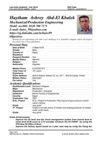 Last Date Updated: Feb-2016 JOB Code:
ENG./HAYTHAM ASHREY AFIFY MOB.NO. +201207007373
Page 1 of 6
MECHANICAL / PRODUCTION ENGINEER E-MAIL:HAISS_99@YAHOO.COM
Haytham Ashrey Abd-El Khalek
Mechanical/Production Engineering
Mobil no:002- 0120 700 7373
E-mail :haiss_99@yahoo.com
https://eg.linkedin.com/in/haiss99
Objectives
Seeking for an opportunity job with a new challenge in a reputable company which will project
my career into a successful future.
Personal Data
Date of Birth 21/Mar/1978
Gender Male
Country of
Residence
Egypt
Passport Number Yes
Marital Status Married
Religion Islam
Nationality Egyptian
Mobile Phone 01207007373
Total Years of
Experience
15+ years
Home Address Abd El Azeem Seleem St. no. 22nd
, Abd El-Lawaa, Feisal
Military Status Exempted
Car owner Yes
Academic Qualifications
Qualification Level Bachelor's Degree
Major Mechanical
Department Production / Industrial
Institution Benha Faculty of Engineering
Country Egypt
Graduation Year 2001
B.Sc. Project B.Sc. Project in Production Plant layout of gas pressure control
valve’s factory
Grade very good
3rd
. Project Project in tensile stress of metals and studying behavior of metals
under cyclic loads
Grade very good
Goals Achievements:
- Improve the 5S level and the visual management system from bronze level to
silver level (0.56 score to 2.75 score)by conducts the 5S EVENT by using the
STD New 5S Office Criteria
- Improve the factory layout based on 5 year road map by using the Using the
 