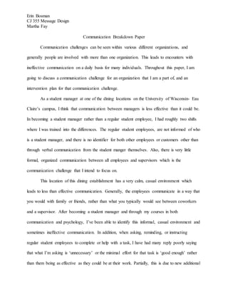 Erin Bosman
CJ 355 Message Design
Martha Fay
Communication Breakdown Paper
Communication challenges can be seen within various different organizations, and
generally people are involved with more than one organization. This leads to encounters with
ineffective communication on a daily basis for many individuals. Throughout this paper, I am
going to discuss a communication challenge for an organization that I am a part of, and an
intervention plan for that communication challenge.
As a student manager at one of the dining locations on the University of Wisconsin- Eau
Claire’s campus, I think that communication between managers is less effective than it could be.
In becoming a student manager rather than a regular student employee, I had roughly two shifts
where I was trained into the differences. The regular student employees, are not informed of who
is a student manager, and there is no identifier for both other employees or customers other than
through verbal communication from the student manger themselves. Also, there is very little
formal, organized communication between all employees and supervisors which is the
communication challenge that I intend to focus on.
This location of this dining establishment has a very calm, casual environment which
leads to less than effective communication. Generally, the employees communicate in a way that
you would with family or friends, rather than what you typically would see between coworkers
and a supervisor. After becoming a student manager and through my courses in both
communication and psychology, I’ve been able to identify this informal, casual environment and
sometimes ineffective communication. In addition, when asking, reminding, or instructing
regular student employees to complete or help with a task, I have had many reply poorly saying
that what I’m asking is ‘unnecessary’ or the minimal effort for that task is ‘good enough’ rather
than them being as effective as they could be at their work. Partially, this is due to new additional
 