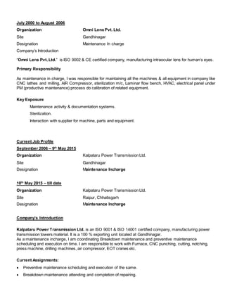 July 2000 to August 2006
Organization Omni Lens Pvt. Ltd.
Site Gandhinagar
Designation Maintenance In charge
Company’s Introduction
“Omni Lens Pvt. Ltd.” is ISO 9002 & CE certified company, manufacturing intraocular lens for human’s eyes.
Primary Responsibility
As maintenance in charge, I was responsible for maintaining all the machines & all equipment in company like
CNC lathes and milling, AIR Compressor, sterilization m/c, Laminar flow bench, HVAC, electrical panel under
PM (productive maintenance) process do calibration of related equipment.
Key Exposure
Maintenance activity & documentation systems.
Sterilization.
Interaction with supplier for machine, parts and equipment.
Current Job Profile
September 2006 – 9th
May 2015
Organization Kalpataru Power Transmission Ltd.
Site Gandhinagar
Designation Maintenance Incharge
10th
May 2015 – till date
Organization Kalpataru Power Transmission Ltd.
Site Raipur, Chhatisgarh
Designation Maintenance Incharge
Company’s Introduction
Kalpataru Power Transmission Ltd. is an ISO 9001 & ISO 14001 certified company, manufacturing power
transmission towers material. It is a 100 % exporting unit located at Gandhinagar.
As a maintenance incharge, I am coordinating Breakdown maintenance and preventive maintenance
scheduling and execution on time. I am responsible to work with Furnace, CNC punching, cutting, notching,
press machine, drilling machines, air compressor, EOT cranes etc.
Current Assignments:
 Preventive maintenance scheduling and execution of the same.
 Breakdown maintenance attending and completion of repairing.
 