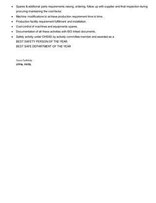  Spares & additional parts requirements raising, ordering, follow up with supplier and final inspection during
procuring maintaining the cost factor.
 Machine modifications to achieve production requirement time to time.
 Production facility requirement fulfillment and installation.
 Cost control of machines and equipments spares.
 Documentation of all these activities with ISO linked documents.
 Safety activity under OHSAS by actively committee member and awarded as a
BEST SAFETY PERSON OF THE YEAR
BEST SAFE DEPARTMENT OF THE YEAR
Yours Faithfully
UTPAL PATEL
 