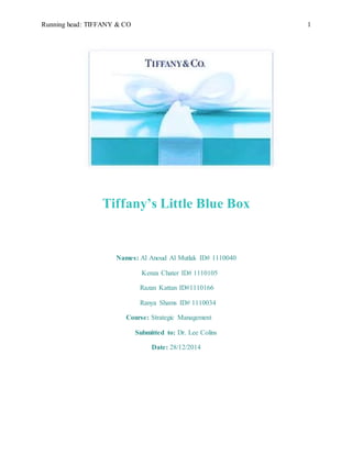 Running head: TIFFANY & CO 1
Tiffany’s Little Blue Box
Names: Al Anoud Al Mutlak ID# 1110040
Kenza Chater ID# 1110105
Razan Kattan ID#1110166
Ranya Shams ID# 1110034
Course: Strategic Management
Submitted to: Dr. Lee Colins
Date: 28/12/2014
 