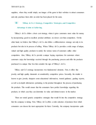 TIFFANY & CO. 10
suppliers, where they would simply use images of the gems in their websites to attract consumers
and only purchase them after an order has been placed for the same.
Tiffany & Co.’s Strategy, Competitive Strategies, and Competitive
Advantage it aims at Achieving.
Tiffany’s & Co. follow a best- cost strategy, where it gives customers more value for money
by incorporating good-to-excellent product attributes at a lower cost than competitors. On the
other hand, we believe that Tiffany’s & Co. also follow a differentiation strategy not only in its
products but also in its process of selling. Where Tiffany & Co. provides a wide range of unique,
valued and high quality products to satisfy the various tastes of customers unlike other
competitors. Also, Tiffany & Co. provide a unique buying experience for customers where
customers enjoy the knowledge received through the purchasing process and offer the products
purchased in a unique blue box that consider the sign of Tiffany’s & Co.
Tiffany and Co’s strategy incorporates two fundamental elements. First, it offers fine
jewelry and high quality diamonds at considerably competitive prices. Secondly, the retailer is
known to give jewelry shoppers some educational information, trusted guidance, grading reports,
as well as in-depth information pertaining to the product throughout the process of purchasing
the products. This would ensure that the consumers have perfect knowledge regarding the
products, in which case they can determine its value and distinctiveness in the market.
There are varied generic competitive strategies that would fit into the competitive strategy
that the company is taking. First, Tiffany & Co offers a wide selection of products from which
consumers can choose the most appropriate for them. Currently, the company incorporates quite
 