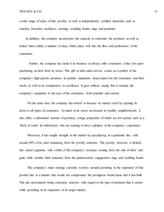 TIFFANY & CO. 11
a wide range of styles of fine jewelry, as well as independently certified diamonds such as
watches, bracelets, necklaces, earrings, wedding bands, rings and pendants.
In addition, the company incorporates the capacity to customize the products, as well as
deliver them within a number of days, which plays well into the likes and preferences of the
consumers.
Further, the company has made it its business to always offer consumers a blue box upon
purchasing an item from its stores. This gift or after-sales-service comes as a symbol of the
company’s high-quality products, its pristine reputation, deep respect for the consumers and their
needs, as well as its commitment to excellence. It goes without saying that it cements the
company’s reputation in the eyes of the consumers, both potential and current.
On the same note, the company has strived to increase its market reach by opening its
doors to all types of consumers. As much as its stores are located in wealthy neighborhoods, it
also offers a substantial amount of products, a large proportion of which are low-priced such as a
“deck of cards’ for individuals who are seeking to have a glimpse at the company’s experience.
Moreover, it has sought strength in the market by specializing in a particular line, with
around 90% of its sales emanating from the jewelry selection. The jewelry, however, is divided
into varied segments, with a third of the company’s revenues coming from the sale of silver and
gold, while another third emanates from the quintessential engagement rings and wedding bands.
The company’s main strategy currently revolves around persisting in the expansion of that
product line in a manner that would not compromise the prestigious brand name that it has built.
This has necessitated being extremely selective with regard to the type of products that it carries
while persisting in its expansion of its target market.
 