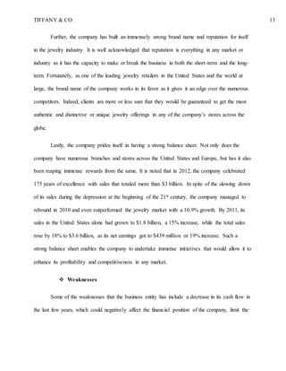 TIFFANY & CO. 13
Further, the company has built an immensely strong brand name and reputation for itself
in the jewelry industry. It is well acknowledged that reputation is everything in any market or
industry as it has the capacity to make or break the business in both the short-term and the long-
term. Fortunately, as one of the leading jewelry retailers in the United States and the world at
large, the brand name of the company works in its favor as it gives it an edge over the numerous
competitors. Indeed, clients are more or less sure that they would be guaranteed to get the most
authentic and distinctive or unique jewelry offerings in any of the company’s stores across the
globe.
Lastly, the company prides itself in having a strong balance sheet. Not only does the
company have numerous branches and stores across the United States and Europe, but has it also
been reaping immense rewards from the same. It is noted that in 2012, the company celebrated
175 years of excellence with sales that totaled more than $3 billion. In spite of the slowing down
of its sales during the depression at the beginning of the 21st century, the company managed to
rebound in 2010 and even outperformed the jewelry market with a 10.9% growth. By 2011, its
sales in the United States alone had grown to $1.8 billion, a 15% increase, while the total sales
rose by 18% to $3.6 billion, as its net earnings got to $439 million or 19% increase. Such a
strong balance sheet enables the company to undertake immense initiatives that would allow it to
enhance its profitability and competitiveness in any market.
 Weaknesses
Some of the weaknesses that the business entity has include a decrease in its cash flow in
the last few years, which could negatively affect the financial position of the company, limit the
 