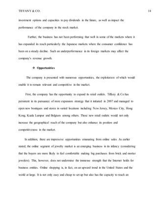 TIFFANY & CO. 14
investment options and capacities to pay dividends in the future, as well as impact the
performance of the company in the stock market.
Further, the business has not been performing that well in some of the markets where it
has expanded its reach particularly the Japanese markets where the consumer confidence has
been on a steady decline. Such an underperformance in its foreign markets may affect the
company’s revenue growth.
 Opportunities
The company is presented with numerous opportunities, the exploitation of which would
enable it to remain relevant and competitive in the market.
First, the company has the opportunity to expand its retail outlets. Tiffany & Co has
persistent in its pursuance of store expansion strategy that it initiated in 2007 and managed to
open new boutiques and stores in varied locations including New Jersey, Mexico City, Hong
Kong, Kuala Lumpur and Belgium among others. These new retail outlets would not only
increase the geographical reach of the company but also enhance its position and
competitiveness in the market.
In addition, there are impressive opportunities emanating from online sales. As earlier
stated, the online segment of jewelry market is an emerging business in its infancy (considering
that the buyers are more likely to feel comfortable making big purchases from brick and mortar
jewelers). This, however, does not undermine the immense strength that the Internet holds for
business entities. Online shopping is, in fact, on an upward trend in the United States and the
world at large. It is not only easy and cheap to set up but also has the capacity to reach an
 