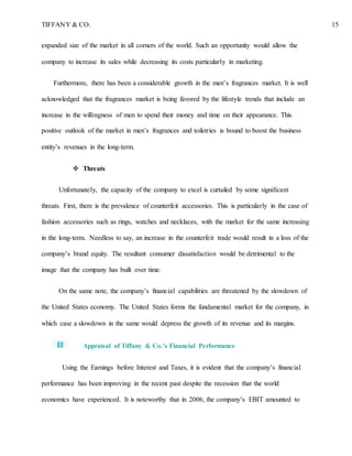 TIFFANY & CO. 15
expanded size of the market in all corners of the world. Such an opportunity would allow the
company to increase its sales while decreasing its costs particularly in marketing.
Furthermore, there has been a considerable growth in the men’s fragrances market. It is well
acknowledged that the fragrances market is being favored by the lifestyle trends that include an
increase in the willingness of men to spend their money and time on their appearance. This
positive outlook of the market in men’s fragrances and toiletries is bound to boost the business
entity’s revenues in the long-term.
 Threats
Unfortunately, the capacity of the company to excel is curtailed by some significant
threats. First, there is the prevalence of counterfeit accessories. This is particularly in the case of
fashion accessories such as rings, watches and necklaces, with the market for the same increasing
in the long-term. Needless to say, an increase in the counterfeit trade would result in a loss of the
company’s brand equity. The resultant consumer dissatisfaction would be detrimental to the
image that the company has built over time.
On the same note, the company’s financial capabilities are threatened by the slowdown of
the United States economy. The United States forms the fundamental market for the company, in
which case a slowdown in the same would depress the growth of its revenue and its margins.
Appraisal of Tiffany & Co.’s Financial Performance
Using the Earnings before Interest and Taxes, it is evident that the company’s financial
performance has been improving in the recent past despite the recession that the world
economics have experienced. It is noteworthy that in 2006, the company’s EBIT amounted to
 