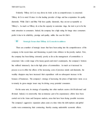 TIFFANY & CO. 18
Evidently Tiffany & Co is way above its rivals as far as competitiveness is concerned.
Tiffany & Co is rated 10 since it is the leading provider of rings and has a reputation for quality
diamonds. While Zale’s and Blue Nile have quality diamonds, they are not as reputable as
Tiffany’s. As much as Tiffany & co has the capacity to customize rings, the trait is yet to be the
main attraction to consumers. Indeed, the company has a high rating for image since consumers
prefer it due to its reliability, prestige and quality, unlike the case for Zale’s
Strategic Issues that Tiffany & Co needs to address
There are a number of strategic issues that have been eating into the competitiveness of the
company in the recent times and threatening to push it into oblivion in the jewelry market. First,
the company has been fairing extremely poorly as far as the management of commodities is
concerned. Like a wide range of its luxury-goods-and-retail counterparts, the company’s bottom-
line suffered immensely due to the high prices of commodities. As much as it increased its
process so as to offset the effects of the increasing costs of precious metals and diamonds, the
wealthy shoppers may have increased their expenditure with no subsequent increase in the
bonuses of businesses. The company’s strategy of increasing the prices of high-ticket items so as
to remedy its gross margin issues may be driving away potential consumers.
On the same note, its strategy of expanding into other markets seems a bit ill-informed and
ill-timed. Indeed, it is noteworthy that an immense part of its expansionary efforts have been
carried out in the Asian and European markets, areas that have been facing possible recession.
The company’s aggressive expansion plans came at a time when the debt markets and global
credits were commencing their contracting, thereby causing undesirable economic effects.
 