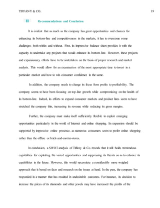 TIFFANY & CO. 19
Recommendations and Conclusion
It is evident that as much as the company has great opportunities and chances for
enhancing its bottom-line and competitiveness in the markets, it has to overcome some
challenges both within and without. First, its impressive balance sheet provides it with the
capacity to undertake any projects that would enhance its bottom-line. However, these projects
and expansionary efforts have to be undertaken on the basis of proper research and market
analysis. This would allow for an examination of the most appropriate time to invest in a
particular market and how to win consumer confidence in the same.
In addition, the company needs to change its focus from profits to profitability. The
company seems to have been focusing on top-line growth while compromising on the health of
its bottom-line. Indeed, its efforts to expand consumer markets and product lines seem to have
stretched the company thin, increasing its revenue while reducing its gross margins.
Further, the company must make itself sufficiently flexible to exploit emerging
opportunities particularly in the world of Internet and online shopping. Its expansion should be
supported by impressive online presence, as numerous consumers seem to prefer online shopping
rather than the offline or brick-and-mortar-stores.
In conclusion, a SWOT analysis of Tiffany & Co. reveals that it still holds tremendous
capabilities for exploiting the varied opportunities and suppressing its threats so as to enhance its
capabilities in the future. However, this would necessitate a considerably more weighed
approach that is based on facts and research on the issues at hand. In the past, the company has
responded in a manner that has resulted in undesirable outcomes. For instance, its decision to
increase the prices of its diamonds and other jewels may have increased the profits of the
 