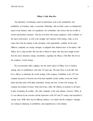 TIFFANY & CO. 3
Tiffany’s Little Blue Box
The importance of marketing cannot be understated as far as the sustainability and
profitability of a business entity is concerned. Marketing, with no doubt, comes as a fundamental
aspect of any business entity as it popularizes the commodities and services that are on offer to
current and potential consumers. This has to be done with proper cognizance of the conditions of
the macro-environment, as well as the strengths and weakness of the business entity so as to
ensure that it has the capacity to take advantage of the opportunities available for the same.
Different companies use varying strategies to safeguard their distinctiveness in the market, with
Tiffany & Co. using the little blue box that is offered to clients after they have bought an item
from the stores. Questions emerge, nevertheless, regarding the efficacy of the little blue box in
the company’s overall strategy.
The case presented offers a glimpse into the varied aspects of Tiffany & Co’s business
strategy since its establishment more than 175 years ago. The main focus is on the little blue
box’s efficacy in enhancing the overall strategy of the company. Established in the 1837, the
company has grown to become one of the most reputable jewelry retailers across the United
States and other parts of the globe particularly Europe and Asia. As part of its strategy, the
company has retained its luxury brand and service, while still offering its products to all buyers
in spite of targeting the wealthy. Like other companies in the same industry, however, Tiffany &
Co was affected by the recession and the depression of the 20th and 21st century and responded in
varying ways. While there may be differing opinions, it is evident that the company’s strategies
are working in enhancing its profitability and competitiveness in the industry.
 