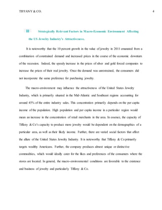 TIFFANY & CO. 4
Strategically Relevant Factors in Macro-Economic Environment Affecting
the US Jewelry Industry’s Attractiveness.
It is noteworthy that the 10 percent growth in the value of jewelry in 2011 emanated from a
combination of constrained demand and increased prices in the course of the economic downturn
of the recession. Indeed, the speedy increase in the prices of silver and gold forced companies to
increase the prices of their real jewelry. Once the demand was unrestrained, the consumers did
not incorporate the same preference for purchasing jewelry.
The macro-environment may influence the attractiveness of the United States Jewelry
Industry, which is primarily situated in the Mid-Atlantic and Southeast regions accounting for
around 45% of the entire industry sales. This concentration primarily depends on the per capita
income of the population. High population and per capita income in a particular region would
mean an increase in the concentration of retail merchants in the area. In essence, the capacity of
Tiffany & Co’s capacity to produce more jewelry would be dependent on the demographics of a
particular area, as well as their likely income. Further, there are varied social factors that affect
the allure of the United States Jewelry Industry. It is noteworthy that Tiffany & Co primarily
targets wealthy Americans. Further, the company produces almost unique or distinctive
commodities, which would ideally cater for the likes and preferences of the consumers where the
stores are located. In general, the macro-environmental conditions are favorable to the existence
and business of jewelry and particularly Tiffany & Co.
 