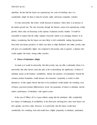 TIFFANY & CO. 6
underlines the fact that the buyers are experiencing low costs of switching since it is
considerably simple for them to shop for jewelry online and locate competitor websites.
It is also noteworthy that rivalry would decrease in instances where there is an increase in
the market growth rate. The sale of jewelry through the Internet seems to be experiencing a brisk
growth, where sales are increasing at the expense of physical jewelry retailers. It would be
reasonable to suspect that the online segment of jewelry market is an emerging business in its
infancy (considering that the buyers are more likely to feel comfortable making big purchases
from brick and mortar jewelers), in which case there is a high likelihood that online jewelry sales
will grow at a considerably higher rate compared to the jewelry sales in general, a situation that
would regulate the rivalry among online jewelers.
 Threat of Substitutes (High)
As much as it would be noteworthy that fake jewelry may not offer a substantial threat, it is
noteworthy that other factors come into play as far as determining the significance of threat of
substitute goods on the business’ profitability. Indeed, the existence of commodities beyond the
common product boundaries would increase the consumers’ propensity to switch to other
alternatives. In this regard, factors that have to be considered would include the switching costs
of buyers, perceived product differentiation levels, the propensity of buyers to substitute and the
relative performance of substitutes with regard to price.
In the case of Tiffany & Co. it goes without saying that the substitutes offer considerably
low chance of challenging its profitability in the short-term and long-term since most buyers can
tell a genuine one from a fake. However, it is noteworthy that the buyers would incur
considerably low switching costs and would have a higher propensity to substitute, particularly
 