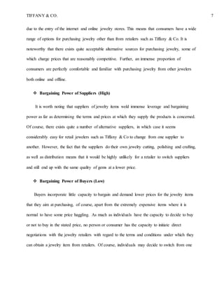 TIFFANY & CO. 7
due to the entry of the internet and online jewelry stores. This means that consumers have a wide
range of options for purchasing jewelry other than from retailers such as Tiffany & Co. It is
noteworthy that there exists quite acceptable alternative sources for purchasing jewelry, some of
which charge prices that are reasonably competitive. Further, an immense proportion of
consumers are perfectly comfortable and familiar with purchasing jewelry from other jewelers
both online and offline.
 Bargaining Power of Suppliers (High)
It is worth noting that suppliers of jewelry items weld immense leverage and bargaining
power as far as determining the terms and prices at which they supply the products is concerned.
Of course, there exists quite a number of alternative suppliers, in which case it seems
considerably easy for retail jewelers such as Tiffany & Co to change from one supplier to
another. However, the fact that the suppliers do their own jewelry cutting, polishing and crafting,
as well as distribution means that it would be highly unlikely for a retailer to switch suppliers
and still end up with the same quality of gems at a lower price.
 Bargaining Power of Buyers (Low)
Buyers incorporate little capacity to bargain and demand lower prices for the jewelry items
that they aim at purchasing, of course, apart from the extremely expensive items where it is
normal to have some price haggling. As much as individuals have the capacity to decide to buy
or not to buy in the stated price, no person or consumer has the capacity to initiate direct
negotiations with the jewelry retailers with regard to the terms and conditions under which they
can obtain a jewelry item from retailers. Of course, individuals may decide to switch from one
 
