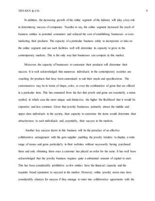 TIFFANY & CO. 9
In addition, the increasing growth of the online segment of the industry will play a key role
in determining success of companies. Needles to say, the online segment increased the reach of
business entities to potential consumers and reduced the cost of establishing businesses or even
marketing their products. The capacity of a particular business entity to incorporate or take on
the online segment and use such facilities well will determine its capacity to grow in the
contemporary markets. This is the only way that businesses can compete in this market.
Moreover, the capacity of businesses to customize their products will determine their
success. It is well acknowledged that numerous individuals in the contemporary societies are
vouching for products that have been customized to suit their needs and specifications. The
customization may be in terms of shape, color, or even the combination of gems that are offered
in a particular item. This has emanated from the fact that jewels and gems are essentially a status
symbol, in which case the more unique and distinctive, the higher the likelihood that it would be
expensive and less common. Given that jewelry businesses primarily attract the middle and
upper class individuals in the society, their capacity to customize the items would determine their
attractiveness to such individuals and, essentially, their success in the markets.
Another key success factor in this business will be the presence of an effective
collaborative arrangement with the gem supplier enabling the jewelry retailers to display a wide
range of stones and gems particularly in their websites without necessarily having purchased
them and only obtaining them once a customer has placed an order for the same. It has well been
acknowledged that the jewelry business requires quite a substantial amount of capital to start.
This has been considerably prohibitive as few entities have the financial capacity and the
requisite brand reputation to succeed in the market. However, online jewelry stores may have
considerably chances for success if they manage to enter into collaborative agreements with the
 