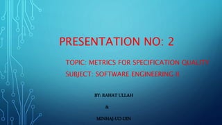 PRESENTATION NO: 2
TOPIC: METRICS FOR SPECIFICATION QUALITY
SUBJECT: SOFTWARE ENGINEERING II
BY: RAHAT ULLAH
&
MINHAJ-UD-DIN
 