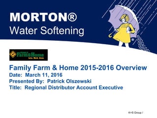 K+S Group /
Family Farm & Home 2015-2016 Overview
Date: March 11, 2016
Presented By: Patrick Olszewski
Title: Regional Distributor Account Executive
MORTON®
Water Softening
 
