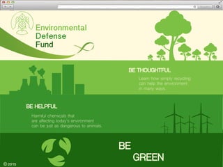 Home Contact Us
Environmental
Defense
Fund
Learn how simply recycling
can help the environment
in many ways.
BE
GREEN
BE THOUGHTFUL
2015
Harmful chemicals that
are affecting today’s environment
can be just as dangerous to animals.
BE HELPFUL
 
