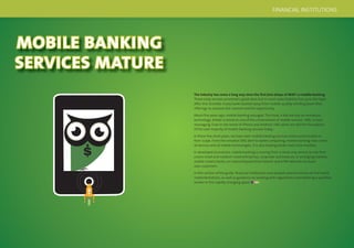 20 21
MOBILE BANKING
SERVICES MATURE
The industry has come a long way since the ﬁrst (mis-)steps of WAP 1.0 mobile banking.
Those early services promised a great deal, but in most cases failed to live up to the hype.
After this stumble, many banks backed away from mobile, quietly winding down their
offerings to reassess the channel and the opportunity.
About ﬁve years ago, mobile banking resurged. This time, it did not rely on immature
technology. Rather it stood on one of the cornerstones of mobile services: SMS, or text
messaging. Even in the world of iPhone and Android, SMS alerts are still the foundation
of the vast majority of mobile banking services today.
In these ﬁve short years, we have seen mobile banking services evolve and broaden in
their scope. From the simplest SMS alert to tablet computing, mobile banking now covers
all devices and all mobile technologies. It is also helping banks reach new markets.
In developed economies, mobile banking is moving from a retail-only service to one that
covers small and medium-sized enterprises, corporate and treasury. In emerging markets,
mobile means banks can extend beyond their branch and ATM networks to reach
new customers.
In this section of the guide, ﬁnancial institutions and analysts present stories of real-world
implementations, as well as guidance on working with regulations and selecting a qualiﬁed
vendor in this rapidly changing space.
FINANCIAL INSTITUTIONS
 