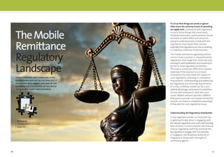 26 27
TheMobile
Remittance
Regulatory
Landscape
By Derek Ho,
Corporate Counsel, Asia Pacific,
Sybase 365
UNDERSTANDING AND COMPLYINGWITH
REGULATIONS MAY NOT BE EXCITING,BUT IT
REPRESENTS REAL MONEY,AND MAY BE THE
DIFFERENCE INTHE SUCCESS OR FAILURE OF
YOUR MOBILE REMITTANCE BUSINESS.
It is true that things we avoid or ignore
often have the uncanny knack of upsetting
our apple carts. Compliance with regulations
is one of those things that could easily
blindside businesses, and businesses would
do better to spend effort and resources
trying to understand and comply with the
regulations that impact their services,
especiallyiftheregulationsareneworevolving,
or relatively unfamiliar to the business.
The mobile remittance regulatory environ-
ment in most countries is characterized by
regulations that range from fairly new and
evolving to well-established, and involvement
by one or more regulatory authorities.
The road is sometimes difﬁcult to traverse,
especially if the business (a non-bank
institution) has never been the subject of
such regulations, licensing or compliance
requirements. Understanding and addressing
the regulatory and licensing requirements
of a new, unsettled market can be a com-
petitive advantage, particularly if competitors
are less well-prepared to deal with such
issues. Mobile network operators (MNOs)
that want to provide cross-border remittance
services can realize a competitive advantage
if they plan for such regulatory issues.
Understanding the Regulatory Stakeholder
In any regulated market, an important key
to getting the deal done is engaging with
therelevantregulatorsearly,andunderstanding
their concerns. In most countries, the ﬁnancial
services regulatory authority would be the
key regulator to engage with. For example,
in Singapore, the Monetary Authority of
Singapore is tasked with oversight of
remittance agents.
 