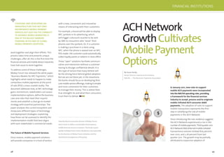 48 49
work together and align their efforts. This
process takes time and presents unique
challenges; after all, this is the ﬁrst time the
ﬁnancial services and mobile device industries
have had cause to work together.
To address some of these challenges,
Mobey Forum has released the white paper,
“Business Models for NFC Payments,” which
highlights what needs to happen to make
contactless mobile payments at the point
of sale (POS) a mass-market reality. The
document addresses how, as NFC technology
gains momentum, stakeholders can assess
implementation options, deﬁne the business
case and roles that meet their require-
ments and establish a clear go-to market
strategy with essential partnerships. The
paper analyses the current ecosystem and
showcases different types of technology
and deployment strategies, explaining
how these can be assessed to identify the
implementation model that best aligns
with each stakeholder’s commercial needs.
The Future of Mobile Payment Services
Once mature, mobile payment solutions
will provide companies in a host of sectors
with a new, convenient and innovative
means of interacting with their customers.
For example, a brand will be able to display
NFC symbols in its advertising, which
will trigger a discount voucher to be sent
by SMS to consumers who “wave” their
phones over the symbols. Or, if a customer
is making a purchase in a store using
NFC, when the phone is waved over an NFC
POS reader, the customer could automatically
collect loyalty points or redeem in-store offers.
These “open” solutions facilitate communi-
cation and interaction without a customer
having to divulge conﬁdential details. It is
this type of service that many believe will
be the driving force behind global adoption.
But we are not there yet; in the meantime,
the banks should focus on developing their
core mobile service offerings, making it simpler
and more convenient for their customers
to manage their money. This is where their
true strengths lie and what their consumers
trust them to deliver.
Sirpa Nordlund is executive director of Mobey Forum,
which works to define a sustainable and prosperous
mobile financial services ecosystem. Previously a guest
speakeratMobeyForumevents,Nordlundisnowresponsible
for the direction of Mobey Forum initiatives and the
operational management of the group.
CHOOSING AND DEVELOPING AN
INFRASTRUCTURETHAT NOT ONLY
INCORPORATES MOBILE PAYMENT
SERVICES,BUT ALSO HASTHE CAPABILITY
TO ADVANCE MOBILE MARKETING IS
ONE OF THE BIGGEST BARRIERS
STANDING INTHEWAY OF GLOBAL
MOBILE PAYMENTS ADOPTION.
ACHNetwork
GrowthCultivates
MobilePayment
Options
By Susan Pandy ,
Senior Director, Internet & eCommerce,
NACHA — The Electronic Payments Association
In January 2011, new rules to support
mobile ACH payments were incorporated
into the NACHA operating rules, providing
a framework for the ﬁnancial services
industry to accept, process and/or originate
mobile-initiated ACH consumer debit
payments. The adoption of rules to support
mobile transactions represents the ﬁrst
step in solidifying the role of mobile
payments in the ACH Network.
Since introducing the rule, evidence suggests
the ACH Network experienced a rise in the
numberofmobilepayments.Third-quarter2011
ACHNetworkWeb(Internet/mobile-initiated
transactions) volume climbed 8.63 percent
over 2010, and 2.26 percent from last
quarter 2011. The growth may be partially
attributed to expansive adoption of
$ $
FINANCIAL INSTITUTIONS
 