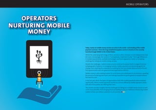 52 53
MOBILE OPERATORS
OPERATORS
NURTURING MOBILE
MONEY
Today, nearly 100 mobile money services are active in the world—not including all the mobile
payment services—from the long-established paybox service in Austria to the recently
launched Google Wallet in the United States.
Whilst the underlying technology of these services is often constant, no two deployments look
the same. Increasingly, the mantra is “build globally, implement locally.” The huge differences
in market requirements, available technologies and local regulations create an increasing
challenge for rolling out mobile money services.
Despite the challenges, mobile money services continue to expand, both in range of services
and geographic footprint. In emerging markets, mobile payments are becoming agents for
change, from reaching the unbanked to enabling the fast and reliable disbursement of funds
from governments and non-governmental organisations (NGOs).
Mobile money is also making it easier for small stores and wholesalers to do business, speeding
the process of ordering new stock, and making it possible to pay for goods on receipt without
the need for cash.
In the last year alone, the types of organisations that offer mobile payments have increased
signiﬁcantly. Whilst mobile payments started as a service offered by mobile operators, banks
and other third parties are offering their own.
This section provides insights into the challenges of rolling out a mobile money service as well
as the many beneﬁts, from bringing ﬁnancial stability to Iraq, to Telefónica introducing mobile
wallets to their 300 million customers in 26 countries.
 