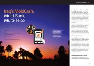 66 67
Iraq’sMobiCash:
Multi-Bank,
Multi-Telco
By Kris Haag,
Director, Financial & Energy Sector Development,
Task Force for Business & Stability Operations, U.S.
Department of Defense
Atheer Alqadi,
Executive Director,
AMWAL for Electronic Banking Services Iraq
COOPERATIVE ECOSYSTEM
INTRODUCES MOBILE
FINANCIAL SERVICES
PLATFORM AND A NEW
STANDARD FORTHE
DEVELOPINGWORLD.
In war-torn Iraq, mobility has succeeded
in building a team of rivals. Two groups
that typically battle over who “owns” the
customer relationship have made banking a
real option for a bank-leery population. Three
mobile network operators (MNOs) are offering
mobile ﬁnancial services in Iraq using the
country’s new centralized mobile banking
platform, MobiCash. AMWAL, a consortium
of ﬁve privately owned banks, developed
the system.
Founded in 2008, AMWAL’s mission was to
oversee ﬁrst, the provision of card services
through a partnership with Visa and
MasterCard and second, the development
of this centralized mobile banking system.
Arabic for “money,” AMWAL continues to
provide interconnectivity with, and access
to, global banking services and systems that
offer a secure channel for international and
domestic retail payments.
The resulting economies of scale and system
interoperability—and the ability of both
MNOs’customerstouseit—allowtheoperators
to offer mobile services at a much lower
cost. The variety of services, including mobile
airtime top-up, mobile-to-mobile and bank
account-to-bank account transfers, account
balances and purchasing goods and services
from participating merchants, is appealing
to a large customer base and creating a more
robust mobile banking sector that, in turn,
is helping to strengthen the Iraqi ﬁnancial
sector and economy.
Integration Solidiﬁes Proof-of-Concept
The Iraqi system is a good framework for
other developing countries seeking to establish
MOBILE OPERATORS
 