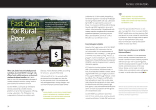 70 71
Overseas Filipino Workers (OFWs) accounting
for almost 10 percent of the total.
GXI believed that for it to succeed, outlet
pervasiveness and engagement was key.
On the domestic front, GXI partnered not
only with pawnshops, money changers and
rural banks but also utilised Globe airtime
GCASH REMIT,A CASH PICK-UP REMITTANCE
SERVICE POWERED BY A MOBILE MONEY
PLATFORM,IS BY FAR THE MOST POPULAR
OFFERING AMONG SUBSCRIBERS.
FastCash
forRural
Poor
By Paolo Baltao,
President, G-Xchange Inc.
When GXI, Globe Telecom’s wholly owned
subsidiary, launched GCASH in 2004, it only
offered basic mobile commerce services such
as phone-to-phone transfers. Light years
later, in 2011, GXI has expanded to a range of
mobile commerce services, adding value to
even traditional remittance services.
GCASH REMIT, a cash pick-up remittance
service powered by a mobile money
platform, is by far the most popular offering
among subscribers. The Philippines has
a population of almost 100 million, with
0
20
40
60 80 100
120
140
160
INSTEAD OF MONTHS OF DELAY,
POOR FILIPINOS IN REMOTE AREAS
NOW RECEIVE GOVERNMENT
ASSISTANCE ON TIME THROUGH
GCASH REMIT. SUCCESSFUL
SERVICES LIKE THIS ONE ARE
INFLUENCING THE NEXT STEPS OF
G-XCHANGE INC.’S (GXI) MOBILE
STRATEGY.
$
subdealers as GCASH outlets, helped by a
landmark regulation enacted by the Bangko
Sentral ng Pilipinas (BSP). GXI was authorized
by the BSP to supervise the conduct of
Know Your Customer (KYC) and Anti-Money
Laundering (AML) regulations among its
outlets. Internationally, GXI partnered with
money-transfer companies and connected
to telecom operators, including Celcom,
Maxis and Vodafone, and hubs such as
BICS, Ericsson and Western Union.
From Helicopter to Mobile
Based on the huge success of GCASH REMIT
internationally, GXI maximized the use
of GCASH REMIT for the disbursement of
Conditional Cash Transfer (CCT) cash grants
in remote areas of the country. The CCT, a
program implemented by the government’s
DepartmentofSocialWelfareandDevelopment
(DSWD), is vital to the government’s poverty
alleviation agenda.
CCT helps the country’s poorest families
with cash assistance; the beneﬁciaries, in
turn, must keep their children in school, attend
regular health check-ups and get vaccinations.
Previously,theDSWD,throughthestate-owned
Land Bank of the Philippines (LBP), had to
hire helicopters to reach the remote areas
and disburse the cash grants. In most cases,
the beneﬁciaries still had to travel to get
their grants. It was estimated that beneﬁciaries
spent as much as 40 percent of their grants
on transportation costs.
GCASH REMIT was piloted in November
2010 in three remote areas, covering around
10,000 beneﬁciaries. To date, GXI now serves
more than 500,000 beneﬁciaries in over
400 municipalities. Since moving to GCASH
REMIT, beneﬁciaries are now receiving their
cash grants on time instead of months late.
Furthermore, they no longer have to spend
much on transportation costs, since
disbursements are made by the GCASH
outlets in areas near them.
Mobile Commerce Newcomer to Mobile
Commerce Expert
In less than a decade, GXI has graduated
from a mobile commerce newcomer to a
mobile commerce expert. Mobile payments
will have a major role in upcoming plans,
and the company expects to support multiple
mobile commerce services in the near
future. Money can be made in mobile.
It takes time, commitment and a willingness
to adapt to what subscribers want.
Before he became president of GXI, Paolo Baltao held the
following positions at the company: product group and
International Remittance & Banking Business Development
head, Financial and Government Services segment head
and Money Remittance segment head.
SINCE MOVING TO GCASH REMIT,
BENEFICIARIES ARE NOW RECEIVING
THEIR CASH GRANTS ON TIME INSTEAD
OF MONTHS LATE.
MOBILE OPERATORS
 