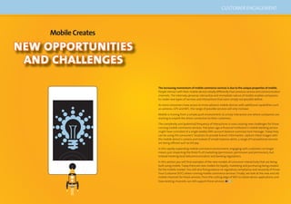 86 87
CUSTOMER ENGAGEMENT
NEW OPPORTUNITIES
AND CHALLENGES
MobileCreates
The increasing momentum of mobile commerce services is due to the unique properties of mobile.
People interact with their mobile devices totally differently than previous service and communication
channels. The intensely personal, interactive and immediate nature of mobile enables companies
to create new types of services and interactions that were simply not possible before.
As more consumers have access to more advance mobile devices with additional capabilities such
as cameras, GPS and NFC, the range of possible services will only increase.
Mobile is moving from a simple push environment, to a truly interactive one where companies are
starting to exploit the direct connection to their customers.
The complexity and (potential) frequency of interactions is now creating new challenges for those
running mobile commerce services. Five years ago a ﬁnancial institution’s mobile banking service
might have consisted of a single weekly SMS account balance summary text message. Today they
can be using the consumers’ locations to provide branch information, capture check images with
the mobile device’s camera and instead of simple balance alerts, a range of transactional services
are being offered such as bill pay.
In this rapidly expanding mobile commerce environment, engaging with customers no longer
means just respecting the three Ps of marketing (permission, permission and permission), but
instead meeting local telecommunication and banking regulations.
In this section you will ﬁnd examples of the new models of consumer interactivity that are being
built using mobile. Today there are new models for loyalty, marketing and purchasing being created
for the mobile market. You will also ﬁnd guidance on regulatory compliance and necessity of Know
Your Customer (KYC) when running mobile commerce services. Finally, we look at the new and old
mobile channels for these services, from the cutting edge of NFC to native device applications and
how existing channels can still support these services.
 