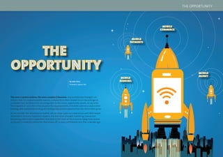 10 11
THE
OPPORTUNITY
THE
OPPORTUNITY
By John Sims,
President, Sybase 365
The more a system evolves, the more complex it becomes. Any evolutionary biologist can
tell you that. For understandable reasons, complexity is often treated in our day and age as
a problem; but, for those that can bring order to the chaos, opportunity awaits. As we enter
the midpoint of 2012, this is the situation facing proponents of mobile commerce and mobile
banking, who realize that exciting and strategically positive opportunities are within their grasp.
As we consider the mCommerce market, we can draw upon our experiences with Web-based
eCommerce. In many important respects, the industrial-strength marketing, transaction
processing and analytic capabilities that beat at the heart of mCommerce today have picked
up (to put it modestly) where the Web leaves off, in ways unthinkable less than a decade ago.
MOBILE
PAYMENTS
MOBILE
COMMERCE
MOBILE
MONEY
MOBILE
BANKING
THE OPPORTUNITY
 