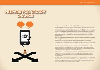 124 125
PREPARE FOR STEADY
CHANGE
Everything changes. Or so it seems in the world of mobile commerce.
There is a slide in the standard mCommerce presentation deck, which Sybase has used for the
past ﬁve years. It deﬁnes mobile ﬁnancial services as mobile banking, payments and remittances.
It shows that banks offer mobile banking, and operators offer mobile payments and remittances.
The slide is still in the deck, but now it is used to point out that these deﬁnitions are changing.
First, we saw a blur between banking services and mobile payments. Then mobile payment
services support bill pay. In a few years, the hard boundaries between these services will
completely vanish.
Within the last year, banks have begun offering pure mobile payment services, both in developed
and emerging economies.
Banks have also acquired mobile networks, and mobile networks have acquired banks.
Inthemobileworld,wearestartingtoseenon-networkthirdpartiesoffermobileservices—independently
of local operators. These so-called over-the-top players are shaking up the mobile ecosystem.
New technology constantly changes how mobile payments happen. Whilst near-ﬁeld
communication (NFC) technology has had a lot of press coverage, it has only just emerged
from years of trials to its ﬁrst nascent real world uses. Other solutions to making mobile payments,
such as the approach used by bCode, are also gaining traction.
Mobile commerce is expanding beyond banking and payments in to a channel for customer
engagement. Whilst the lion’s share of the NFC coverage has focused on payments, it is
NFC’s potential for loyalty and couponing that is its greatest differentiator to traditional
payment methods.
The articles in this section cover the new technologies, new players and other disruptors to the
existing mobile commerce landscape. Whilst it is true that all the various pieces and players are
constantly evolving, customers remain the locus for change. The industry must wait and see
which mobile solutions and services they embrace.
DISRUPTIVE PLAYERS
 