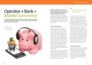 126 127
Operator+Bank=
MobileCommerce
By Matthew Talbot,
Senior Vice President,
mCommerce, Sybase 365
OR DOES IT? BANKS ARE BECOMING OPERATORS.OPERATORS ARE BECOMING BANKS.
MCOMMERCE PIONEERS ARE PROVING THAT THERE IS MORE THAN ONEWAY TO BRING
MOBILITY AND FINANCE TOGETHER.
Mobile commerce generally requires the
combination of two parts: a mobile network
operator, or MNO, to provide the “mobile,”
and a bank to supply the “commerce.”
As awareness of the mobile commerce
opportunity has grown, a number of different
approaches are bringing both ingredients
to the table. Some operators have acquired
or become banks. Some banks have become
operators. And, some operators and banks
work together.
Operators Becoming Banks
Austria’s leading telecommunications
provider A1 acquired a banking license
and set up A1 Bank in 2002 expressly to
handle mobile payments—one of the ﬁrst
in the world to do so. Part of the Telekom
Austria Group, A1 introduced SMS-based
transit tickets in 1999, and it launched its
paybox austria mobile payment platform in
2001. Now interoperable between the four
biggest operators in the country, paybox
austria has become Austria’s second most
popular payment mechanism. A1 Bank has
continued to support mobile payments,
with products such as the A1 Visa card.
In April 2011, Telekom Austria merged its A1
Bank and paybox austria, renaming the entity
paybox Bank AG.
In North America, Canadian mobile operator
Rogers Wireless announced in September
2011 that it applied to the Minister of Finance
to become a bank. Rogers says it has no plans
to “become a full-service deposit-taking
ﬁnancial institution,” but is “actively looking
at the mobile payment category.”
ONCE AGAIN,HOWEVER,THE REAL KEY
TO MAKING A PAYMENT SYSTEMWORK
IS INTEROPERABILITY.
China Mobile is another example. That
company acquired a 20 percent stake in
Shanghai Pudong Development Bank in
2010, in a move to offer mobile ﬁnancial
services.YetanotherexampleisO2(aTelefónica
subsidiary) applying, also in 2010, for an
electronicmoneylicenseintheUKtooffermobile
money transfers and contactless payments.
Looking at the big picture, this trend makes
perfect sense. Right now, operators are
the ones that have the customer base and
brand, and the fact that they are not banks
has really been the major stumbling block
precluding them from getting into mobile
commerce farther, faster. Becoming a bank
is a lot of work, but it lets pioneering operators
forge ahead without being beholden to the
banking industry, which has historically
been conservative when it comes to new
technology. That attitude has only been
ampliﬁed by the recent ﬁnancial crisis.
Banks Becoming Operators
Rabobank became a mobile virtual network
operator (MVNO) in the Netherlands when
it launched RaboMobiel in September
2008. “Virtual” means that Rabobank
did not build its own network. Instead, it
rents capacity from an existing operator.
To the consumer, however, RaboMobiel is
another operator with its own core plans
and phones.
DISRUPTIVE PLAYERS
 