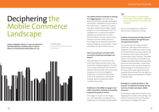 130 131
Deciphering the
Mobile Commerce
Landscape
MOBILE COMMERCE PRODUCTS AND TECHNOLOGIES
ARE PROLIFERATING;THINKING ABOUT THEM AS
PARTS OF A SYSTEM HELPS MAKE SENSE OF IT ALL.
By Mark Schultz,
Vice President Business Development,
Acta Wireless
ONE USEFUL IDEA IS TO CONCENTRATE
ON THE END-TO-END MOBILE COMMERCE
VALUE CHAIN INSTEAD OF ITS INDIVIDUAL
SEGMENTS.
such as risk management, settlement
authorization and payment routing.
Incentive is the keystone driving consumer
and business behavior through ﬁnancial
and experiential beneﬁts.
This may be the most visible of mobile
commerce’s offerings and the easiest to
understand: The mobile user receives a notice
on his device that he can save 20 percent off
his next haircut (or movie rental, clothes
purchase and so on) by “cashing in” the mobile
coupon. The importance of incentive is psy-
chologicalandclearlyunderstoodbymerchants,
banks and service providers—anyone that
does business in the consumer market. All
the technology in the world pales next to
the necessity of producing desirable and
repeated actions derived from the right mix
of loyalty, rewards and experiential incentives.
Pavlov was right.
Distribution is usually described as “the
channel” in traditional marketing, but the
term has a broader meaning in mobile
commerce.
It encompasses applications, location and/or
targeting functionality and marketing—the
elements comprising the tip of the arrow
that reaches and engages the buyer.
The mobile commerce landscape is evolving
at a staggering pace. Every day brings
announcementsaboutnewapps,technologies,
partnerships, investments or acquisitions in
the mobile arena — whether it’s coupons,
daily deals, payment technologies, loyalty
programs or some combination of all. The
contenders are in a mad rush for position,
attention and market share. It is clear
that the industry is on the cusp of a major
disruption and that mobile commerce
technology has the potential to transform
banking, shopping, money transfer, coupon
redemption and other familiar services.
How can you get your arms (and mind)
around the competing technologies and
players?
One useful idea is to concentrate on the
end-to-end mobile commerce value chain
instead of its individual segments. The value
chain concept emphasizes the interaction
between buyer and seller and the necessary
components to tie the two together:
enablement, incentive and distribution.
These three components constitute the
building blocks to enable any mobile
commerce transaction.
Enablement is the ability to engage in and
settle a transaction, initiating or transacting
a payment for goods or services.
This ranges from point-of-sale integra-
tion—turning today’s cash registers into
mobile hubs—to more obscure requirements
DISRUPTIVE PLAYERS
 