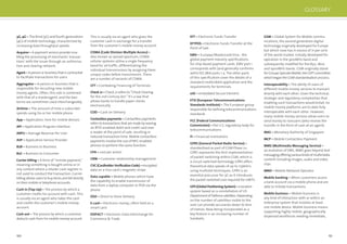 150 151
3G, 4G – The third (3G) and fourth generations
(4G) of mobile technology, characterized by
increasing data throughput speeds.
Acquirer – A payment service provider ena-
bling the processing of merchants’ transac-
tions’ with the issuer through an authorisa-
tion and clearing network.
Agent – A person or business that is contracted
to facilitate transactions for users
Aggregator – A person or business that is
responsible for recruiting new mobile
money agents. Often, this role is combined
with that of a masteragent, and the two
terms are sometimes used interchangeably.
Airtime – The amount of time a subscriber
spends using his or her mobile phone
App – Application, here for mobile devices
API – Application Program Interface
ARPU – Average Revenue Per User
ASP – Application Service Provider
B2B – Business to Business
B2C – Business to Consumer
Carrier billing – A form of “remote payment,”
meaning something is bought online or in
any context where a retailer cash register is
not used to conduct the transaction. Carrier
billing allows users to buy items and bill directly
on their mobile or telephone accounts.
Cash in (Top-Up) – The process by which a
customer credits his account with cash. This
is usually via an agent who takes the cash
and credits the customer’s mobile money
account.
Cash out – The process by which a customer
deducts cash from his mobile money account.
This is usually via an agent who gives the
customer cash in exchange for a transfer
from the customer’s mobile money account.
CDMA (Code Division Multiple Access) –
Also known as spread spectrum, CDMA
cellular systems utilise a single frequency
band for all trafﬁc, differentiating the
individual transmissions by assigning them
unique codes before transmission. There
are a number of variants of CDMA.
CFT – Combating Financing of Terrorists
Check 21 – Check 21 refers to “Check Clearing
for the 21st Century Act.” It’s a law that
allows banks to handle paper checks
electronically.
COD – Cash on Delivery
Contactless payments – Contactless payments
refers to transactions that are made by waving
an RFID-enabled debit and credit card over
a reader at the point of sale, resulting in
reduced transaction time. Mobile contactless
payments involve the use of NFC-enabled
phones to perform the same function.
CPA – cost per action
CRM – Customer relationship management
CVC (Cardholder Veriﬁcation Code) – encrypted
data on a Visa card’s magnetic stripe
Data capable – Mobile phones which have
the capability to enable transmission of
data from a laptop computer or PDA via the
phone.
DSD – Direct to Store Delivery
E-cash – Electronic money, often held on a
smart card
EDIFACT – Electronic Data Interchange for
Commerce & Trade
GLOSSARY
EFT – Electronic Funds Transfer
EFTPOS – Electronic Funds Transfer at the
Point of Sale
EMV – Europay/Mastercard/Visa - the
global payment industry speciﬁcations
for chip-based payment cards. EMV part 1
corresponds with (and generally conforms
with) ISO 7816 parts 1-5. The other parts
of this speciﬁcation cover the details of a
standard credit/debit application and the
requirements for terminals.
eSE – embedded Secure Element
ETSI (European Telecommunications
Standards Institute) – The European group
responsible for deﬁning telecommunications
standards
FCC (Federal Communications
Commission) – the U.S. regulatory body for
telecommunications
FI – Financial institutions
GPRS (General Packet Radio Service) –
standardised as part of GSM Phase 2+,
GPRS represents the ﬁrst implementation
of packet switching within GSM, which is
a circuit switched technology GPRS offers
theoretical data speeds of up to 115kbit/s
using multislot techniques. GPRS is an
essential precursor for 3G as it introduces
the packet switched core required for UMTS.
GPS (Global Positioning System) – a location
system based on a constellation of US
DepartmentofDefencesatellites.Depending
on the number of satellites visible to the
user can provide accuracies down to tens
of metres. Now being incorporated as a
key feature in an increasing number of
handsets.
GSM – Global System for Mobile commu-
nications, the second generation digital
technology originally developed for Europe
but which now has in excess of 71 per cent
of the world market. Initially developed for
operation in the 900MHz band and
subsequently modiﬁed for the 850, 1800
and 1900MHz bands. GSM originally stood
forGroupeSpecialeMobile,theCEPTcommittee
whichbegantheGSMstandardisation process.
Interoperability – The ability of users of
different mobile money services to transact
directly with each other. Given the technical,
strategic and regulatory complexities that
enabling such transactions would entail, no
mobile money platforms are to date fully
interoperable with each other. However,
many mobile money services allow users to
send money to nonusers (who receive the
transfer in the form of cash at an agent).
MAS – Monetary Authority of Singapore
MCP – Mobile Contactless Payment
MMS (Multimedia Messaging Service) –
an evolution of SMS, MMS goes beyond text
messagingofferingvariouskindsofmultimedia
content including images, audio and video
clips
MNO – Mobile Network Operator
Mobile banking – When customers access
a bank account via a mobile phone and are
able to initiate transactions.
Mobile business – Mobile business is
any kind of interaction with or within an
enterprise system that involves at least
one mobile device. Mobile business means
supporting highly mobile, geographically
dispersed workforces needing immediate,
 