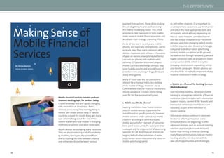 14 15
Mobile ﬁnancial services remains perhaps
the most exciting topic for bankers today.
It is still relatively new and rapidly changing,
with innovation in abundance. Press
releases announcing “the next big thing in
mobile” are issued almost daily in various
countries around the world. Many get starry
eyes when talking about the size of the
mobile market and how mobile is changing
the ﬁnancial services and retail landscapes.
Mobile devices are reshaping many industries.
They are also introducing a lot of complexity
by enabling new types of payment ﬂows
and by blurring the lines between physical
and online worlds and between various
Making Sense of
Mobile Financial
Services
By Zilvinas Bareisis,
Senior Analyst, Celent
payment transactions. None of it is making
the job of getting to grips with or sizing
the mobile market any easier. This article
proposes a clear taxonomy to help readers
make sense of mobile ﬁnancial services and
accelerate their strategic planning efforts.
As we all learned in recent years, mobile
phones, and especially smartphones, can be
so much more than voice communication
devices. Hardware and software (thousands
of apps on various smartphone platforms)
can turn our phones into sophisticated
cameras, GPS devices and music players.
Phones can translate foreign phrases, help
solve Sudoku puzzles and provide hours of
entertainment courtesy of Angry Birds and
many other games.
Many of those uses are not particularly
relevant for a ﬁnancial institution deciding
on its mobile strategy. However, we at
Celent believe that the ﬁnancial institutions
should care about a mobile phone being
used for the ﬁve purposes in Figure 1.
1. Mobile as a Media Channel
Leading marketeers have found creative
uses for mobile devices to promote the
overall brand or speciﬁc products. However,
mobile remains under-utilised as a media
channel–according to some estimates,
mobile accounts for 7 percent of consumer
time spent across print, TV, radio and other
media, yet only for 0.5 percent of all advertising
spend in the UK. And ﬁnancial services are
lagging behind other industries–it ranks
only number seven internationally based on
mobile advertising spend.
As with other channels, it is important to
understand how customers use the channel
and select the most appropriate tools and
ad formats, which will vary depending on
the use cases. However, a mobile channel
also has unique characteristics—it is more
personal and more engaging, which results
in better response rates. According to Google,
compared to desktop-based advertising
(online), mobile can deliver an 80 percent
increase on click-through rates and 43 percent
higher conversion rates at a 15 percent lower
cost per action (CPA), which is why the
company recommends separating online
and mobile campaigns. Mobile phones can
and should be an explicit component of any
ﬁnancial institution’s media strategy.
2. Mobile as a Channel for Banking Services
(Mobile Banking)
Just like online banking, delivery of mobile
banking is no longer an option for a ﬁnancial
institution. Celent includes both information
(balance inquiry, nearest ATM/ branch) and
transaction services (account-to-account
transfers) as part of the deﬁnition of
mobile banking.
Information services continue to dominate
the banks’ offerings. However, some
innovative banks are beginning to offer
advanced services, such as account opening
and loan approval (Jibun bank in Japan).
Rather than linking to Internet banking,
many ﬁnancial institutions now see mobile
banking as a discrete channel with its
own set of opportunities and challenges.
THE OPPORTUNITY
 