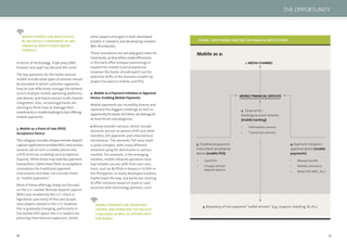 16 17
In terms of technology, triple play (SMS,
browser and app) has become the norm.
The key questions for the banks around
mobile include what types of services should
be provided to which customer segments,
how to cost-effectively manage the delivery
across multiple mobile operating platforms
and devices, and how to ensure multi-channel
integration. Also, increasingly banks are
starting to think how to leverage their
investmentsinmobilebankingtostartoffering
mobile payments.
3. Mobile as a Point of Sale (POS)
Acceptance Device
This category includes cheque remote deposit
capture applications (mobile RDC) and various
services which turn a mobile phone into
a POS terminal, enabling card acceptance
(Square). While these may look like payment
transactions, Celent views them as acceptance
innovations for traditional payment
instruments and does not consider them
as “mobile payments.”
Most of these offerings today are focused
on the U.S. market. Remote deposit capture
(RDC) was enabled by the U.S. Check 21
legislation and many of the card accept-
ance players started in the U.S. However,
this is gradually changing, particularly in
the mobile POS space–the U.S. leaders are
planning international expansion, whilst
other players emerged in both developed
(iZettle in Sweden) and developing markets
(Rêv Worldwide).
These innovations are actually good news for
mostbanks,astheyeithercreateefﬁciencies
in the back ofﬁce (cheque processing) or
expand the market (card acceptance).
However the banks should watch out for
potential shifts in the business models by
players focused on mobile card POS.
4. Mobile as a Payment Initiation or Approval
Device, Enabling Mobile Payments
Mobile payments are incredibly diverse and
represent the biggest challenge as well as
opportunityforbanks.AtCelent,wedistinguish
at least three subcategories:
Money transfer services, which include
domestic person-to-person (P2P) and other
transfers, bill payments and international
remittances. The domestic P2P story itself
is quite complex, with many different
solutions vying for dominance in various
markets. For example, in the emerging
markets, mobile network operators have
had notable success with their own solu-
tions, such as M-PESA in Kenya or GCASH in
the Philippines. In many developed markets,
PayPal leads the way, but banks are starting
to offer solutions based on bank or card
accounts with technology partners, such
MOBILE PAYMENTS ARE INCREDIBLY
DIVERSE AND REPRESENT THE BIGGEST
CHALLENGE ASWELL AS OPPORTUNITY
FOR BANKS.
MOBILE PHONES CAN AND SHOULD
BE AN EXPLICIT COMPONENT OF ANY
FINANCIAL INSTITUTION’S MEDIA
STRATEGY.
FIGURE 1.WHY MOBILE MATTERS TO FINANCIAL INSTITUTIONS
Mobile as a:
1. MEDIA CHANNEL
MOBILE FINANCIAL SERVICES
2. Channel for
banking/account services
(mobile banking)
3. Traditional payment
instrument acceptance
device (mobile POS)
4. Payment initiation/
approval device (mobile
payments)
• Card POS
• Cheque remote
deposit capture
• Information services
• Transaction services
• Money transfer
• Mobile commerce
• Retail POS (NFC, etc.)
5. Repository of non-payment “wallet services” (e.g. coupons, ticketing, ID, etc.)
THE OPPORTUNITY
 