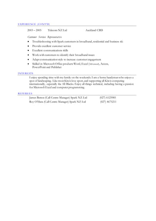EXPERIENCE (CONT’D)
2003 – 2005 Telecom NZ Ltd Auckland CBD
Customer Services Representative
 Troubleshooting with Spark customers in broadband, residential and business skillsets.
 Provide excellent customer service
 Excellent communications skills
 Work with customers to identify their broadband issues
 Adapt communication style to increase customer engagement
 Skilled in Microsoft Office products Word, Excel (Advanced), Access,
PowerPoint and Publisher
INTERESTS
I enjoy spending time with my family on the weekends. I am a home handyman who enjoys a
spot of landscaping. Like most Kiwis love sport, and supporting all Kiwis competing
internationally, especially the All Blacks. Enjoy all things technical, including having a passion
for Microsoft Excel and computer programming.
REFEREES
James Betton (Call Centre Manager) Spark NZ Ltd (027) 6125985
Roy O’Hara (Call Centre Manager) Spark NZ Ltd (027) 4675211
 