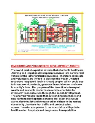INVESTORS AND VOLUNTEERS DEVELOPMENT ASSETS
The world market expertise reveals that charitable healthcare
,farming and irrigation development services are commercial
vehicle of the other profitable business .Therefore ,investors
and volunteers are invited to disclose the wealth , wasted
resources ,neglected brainy (smart) people which could use
to invent world products, generate financial return and save
humanity's lives. The purpose of the invention is to exploit
wealth and available resources in remote countries for
investors’ financial return through the social development .
The analysis’results found that outstanding healthcare and
new farming development services are asset that would
alarm ,decentralize and relocate urban citizen to the remote
community ,increase foot traffic and product sales,
access investor companies to commercialize with private
health center, hospitals and drugstores, transportation
 