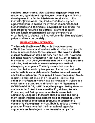 services ,Supermarket, Gas station and garage, hotel and
restaurant, agriculture irrigation, micro-lending and finance
development firm for the inhabitants services etc.., The
innovator (inventor) is required a confidential signed
agreement prior to access the investor companies to full
humanitarian and commercial development directives.The
idea officer is required no upfront payment or patent
fee and kindly recommended partner companies or
organizations to devote the innovation under their registered
patent and work corporately .
HUMANITARIAN SITUATION
The issue is that Morne-A-Bruler is the poorest area
of Haiti, has been abandoned since its existence and people
have no access to healthcare services. The poverty, death,
disease & starvation rates are very high and until now there
has been no other organization that has sought to address
their needs. Let’s Analyze of someone who is living in Morne-
A-Bruler, Haiti, unable to move and requires medical
emergency or urgency. The only means that exist is a
stretcher that is made by two pieces of wood and not really
comfortable to carry sick people. And as the most poorest
and Haiti remote area, it’s required 9 hours walking on foot to
reach to a medical clinic and not even a Hospital. The
situation of pregnant women and children age 0-5 years and
older remains scandalous, threatening and frightening in
MORNE-A-BRULER, HAITI. Many People get died by diseases
and starvation? And those could be Physicians, Nurses,
Educators, and Entrepreneurs or else to serve their
community .Imagine if those are alived to train and bring
them together to the development field or workshop .They
could be creative or invented products to strengthen a
community development or contribute to reduce the world
pressure. Please note that the international agencies
supporters are free to join us as humanitarian partner
 