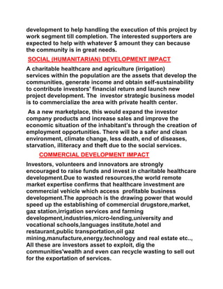 development to help handling the execution of this project by
work segment till completion. The interested supporters are
expected to help with whatever $ amount they can because
the community is in great needs.
SOCIAL (HUMANITARIAN) DEVELOPMENT IMPACT
A charitable healthcare and agriculture (irrigation)
services within the population are the assets that develop the
communities, generate income and obtain self-sustainability
to contribute investors' financial return and launch new
project development. The investor strategic business model
is to commercialize the area with private health center.
As a new marketplace, this would expand the investor
company products and increase sales and improve the
economic situation of the inhabitant’s through the creation of
employment opportunities. There will be a safer and clean
environment, climate change, less death, end of diseases,
starvation, illiteracy and theft due to the social services.
COMMERCIAL DEVELOPMENT IMPACT
Investors, volunteers and innovators are strongly
encouraged to raise funds and invest in charitable healthcare
development.Due to wasted resources,the world remote
market expertise confirms that healthcare investment are
commercial vehicle which access profitable business
development.The approach is the drawing power that would
speed up the establishing of commercial drugstore,market,
gaz station,irrigation services and farming
development,industries,micro-lending,university and
vocational schools,languages institute,hotel and
restaurant,public transportation,oil gaz
mining,manufacture,energy,technology and real estate etc..,
All these are investors asset to exploit, dig the
communities'wealth and even can recycle wasting to sell out
for the exportation of services.
 