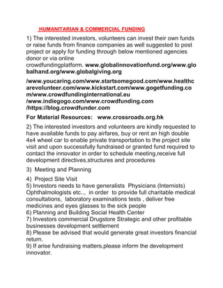 HUMANITARIAN & COMMERCIAL FUNDING
1) The interested investors, volunteers can invest their own funds
or raise funds from finance companies as well suggested to post
project or apply for funding through below mentioned agencies
donor or via online
crowdfundingplatform. www.globalinnovationfund.org/www.glo
balhand.org/www.globalgiving.org
/www.youcaring.com/www.startsomegood.com/www.healthc
arevolunteer.com/www.kickstart.com/www.gogetfunding.co
m/www.crowdfundinginternational.eu
/www.indiegogo.com/www.crowdfunding.com
/https://blog.crowdfunder.com
For Material Resources: www.crossroads.org.hk
2) The interested investors and volunteers are kindly requested to
have available funds to pay airfares, buy or rent an high double
4x4 wheel car to enable private transportation to the project site
visit and upon successfully fundraised or granted fund required to
contact the innovator in order to schedule meeting,receive full
development directives,structures and procedures
3) Meeting and Planning
4) Project Site Visit
5) Investors needs to have generalists Physicians (Internists)
Ophthalmologists etc.., in order to provide full charitable medical
consultations, laboratory examinations tests , deliver free
medicines and eyes glasses to the sick people
6) Planning and Building Social Health Center
7) Investors commercial Drugstore Strategic and other profitable
businesses development settlement
8) Please be advised that would generate great investors financial
return.
9) If arise fundraising matters,please inform the development
innovator.
 
