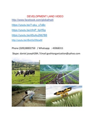DEVELOPMENT LAND VIDEO
http://www.facebook.com/globalhaiti
https://youtu.be/7-qku_y7xBc
https://youtu.be/cfmP_fgVfSg
https://youtu.be/4SuAu2Mj7B8
http://youtu.be/rBx43sONowM
Phone (509)38002750 / Whatsapp : 43068311
Skype: daniel.joseph284 / Email:gvohtorganization@yahoo.com
 