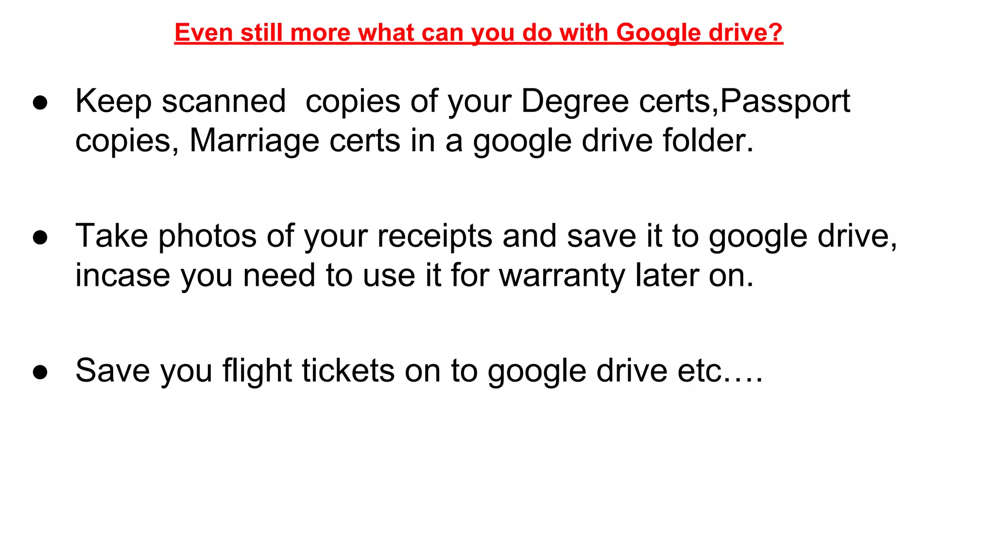 Even still more what can you do with Google drive?
● Keep scanned copies of your Degree certs,Passport
copies, Marriage certs in a google drive folder.
● Take photos of your receipts and save it to google drive,
incase you need to use it for warranty later on.
● Save you flight tickets on to google drive etc….
 