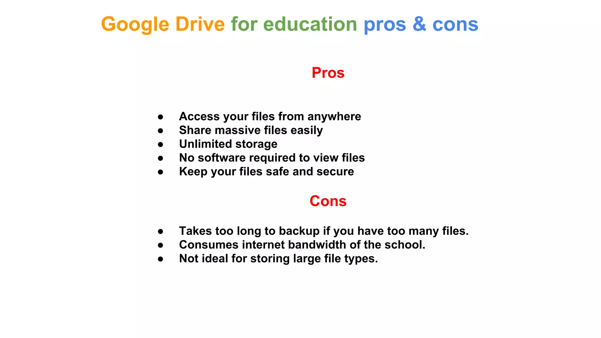 Google Drive for education pros & cons
Pros
● Access your files from anywhere
● Share massive files easily
● Unlimited storage
● No software required to view files
● Keep your files safe and secure
Cons
● Takes too long to backup if you have too many files.
● Consumes internet bandwidth of the school.
● Not ideal for storing large file types.
 