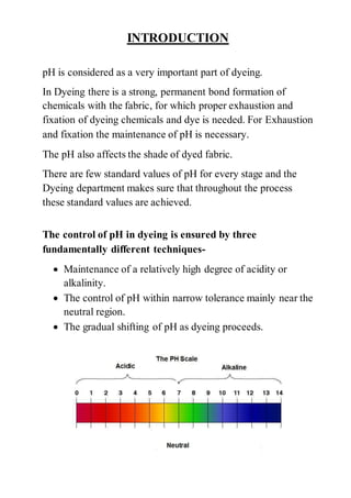 INTRODUCTION
pH is considered as a very important part of dyeing.
In Dyeing there is a strong, permanent bond formation of
chemicals with the fabric, for which proper exhaustion and
fixation of dyeing chemicals and dye is needed. For Exhaustion
and fixation the maintenance of pH is necessary.
The pH also affects the shade of dyed fabric.
There are few standard values of pH for every stage and the
Dyeing department makes sure that throughout the process
these standard values are achieved.
The control of pH in dyeing is ensured by three
fundamentally different techniques-
 Maintenance of a relatively high degree of acidity or
alkalinity.
 The control of pH within narrow tolerance mainly near the
neutral region.
 The gradual shifting of pH as dyeing proceeds.
 