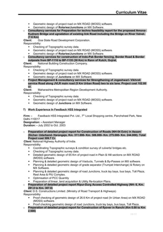 Curriculum Vitae
 Geometric design of project road on MX ROAD (MOSS) software.
 Geometric design of Rotaries/Junctions on MX Software.
o Consultancy services for Preparation for techno feasibility report for the proposed Amona-
Kudnem Bridge and ugradation of existing link Road including the Bridge on River Valvet.
(7.6 Km)
Client: Goa State Road Development Corporation.
Responsibility:
 Checking of Topographic survey data.
 Geometric design of project road on MX ROAD (MOSS) software.
 Geometric design of Rotaries/Junctions on MX Software.
o Consultancy services for construction of Indo-Pak Border fencing, Border Road & Border
outposts from BP-1116 to BP-1135 (30 Km) in Rann of Kutch, Gujrat,
Client: National Building Construction Company.
Responsibility:
 Checking of Topographic survey data.
 Geometric design of project road on MX ROAD (MOSS) software.
 Geometric design of Junctions on MX Software.
o Project Management & consultancy services for Strengthening of Jogeshwari- Vikhroli
service Road along JVLR main road (5 Km Urban Road) two to six lane. Project cost 102.80
cr.
Client: Maharashtra Metropolitan Region Development Authority.
Responsibility:
 Checking of Topographic survey data.
 Geometric design of project road on MX ROAD (MOSS) software.
 Geometric design of Junctions on MX Software.
7) Work Experience In Feedback HSS Integrated
Firm: - Feedback HSS Integrated Pvt. Ltd., 7th
Local Shopping centre, Panchsheel Park, New
Delhi-110017
Designation: - Assistant Manager
Duration: - July 2002 to Oct. 2003
o Preparation of detailed project report for Construction of Roads (NH-54 Extn) in Assam
(Sichar- Udarband- Harangajo, Km. 311.000- Km. 306.000- Km. 275.000- Km. 244.000). Total
Project cost 309.7 Cr.
Client: National Highway Authority of India.
Responsibility:
 Coordinating Topographic surveys & condition survey of culverts/ bridges etc.
 Checking of Topographic survey data.
 Detailed geometric design of 65 Km of project road in Plain & Hill sections on MX ROAD
(MOSS) software.
 Planning & detailed geometric design of Viaducts, Tunnels & By-Passes on MX software.
 Planning & detailed geometric design of grade separator (Trumpet Interchange) & Rotary on
MX Software.
 Planning & detailed geometric design of road Junctions, truck lay bays, bus bays, Toll Plaza,
Rest Area & PIU Complex.
 Optimisation of PCC Quantity
 Preparation of linear, land acquisition & Utility Re-location Plans.
o Preparation of detailed project report Ripur-Durg Access Controlled Highway (NH- 6, Km.
281.0 to Km. 307.6)
Client: D.S. Constructions Limited. (Ministry of Road Transport & Highways)
Responsibility:
 Proof checking of geometric design of 26.6 Km of project road (In Urban Area) on MX ROAD
(MOSS) software.
 Proof checking geometric design of road Junctions, truck lay bays, bus bays, Toll Plaza.
o Preparation of detailed project report for Construction of flyover in Ranchi (Km 0.00 to Km
2.500)
10/13
 