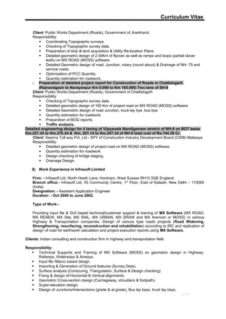 Curriculum Vitae
Client: Public Works Department (Roads), Government of Jharkhand.
Responsibility:
 Coordinating Topographic surveys.
 Checking of Topographic survey data.
 Preparation of strip & land acquisition & Utility Re-location Plans.
 Detailed geometric design of 2.50Km of flyover as well as ramps and loops (partial clover
leafs) on MX ROAD (MOSS) software.
 Detailed Geometric design of road, Junction, rotary (round about) & Drainage of NH- 75 and
service roads.
 Optimisation of PCC Quantity
 Quantity estimation for roadwork.
o Preparation of detailed project report for Construction of Roads in Chattishgarh
(Rajnandgaon to Narayanpur Km 0.000 to Km 165.000) Two lane of SH-9
Client: Public Works Department (Roads), Government of Chattishgarh
Responsibility:
 Checking of Topographic survey data.
 Detailed geometric design of 165 Km of project road on MX ROAD (MOSS) software.
 Detailed Geometric design of road Junction, truck lay bye, bus bye.
 Quantity estimation for roadwork.
 Preparation of BOQ reports.
 Traffic analysis.
Detailed engineering design for 4 laning of Vijaywada Nandigamam stretch of NH-9 on BOT basis
Km.257.34 to Km.270.34 & Km. 221.14 to Km.257.34 of NH-5 total cost of Rs.744.28 Cr.
Client: Swarna Toll way Pvt. Ltd.- SPY of Construction Industry Development Board (CIDB) Malasiya.
Responsibility:
 Detailed geometric design of project road on MX ROAD (MOSS) software.
 Quantity estimation for roadwork.
 Design checking of bridge staging.
 Drainage Design.
8) Work Experience in Infrasoft Limited
Firm: - Infrasoft Ltd, North Heath Lane, Horsham, West Sussex RH12 5QE England.
Branch office:- Infrasoft Ltd, 55 Community Centre, 1st
Floor, East of Kailash, New Delhi – 110065
(India).
Designation: - Assistant Application Engineer
Duration: - Oct 2000 to June 2002.
Type of Work:-
Providing input file & GUI based technical/customer support & training of MX Software (MX ROAD,
MX RENEW, MX Site, MX RAIL, MX URBAN, MX DRAW and MX Arenium or MOSS) in various
Highway & Transportation companies. Design of various type roads projects (Road Widening,
Strengthening, resurfacing, reconstruction and rehabilitation) according to IRC and replication of
design of road for earthwork calculation and project execution reports using MX Software.
Clients: Indian consulting and construction firm in highway and transportation field.
Responsibility:
 Technical Supports and Training of MX Software (MOSS) on geometric design in Highway,
Railways, Waterways & Airways.
 Input file /Macro based design.
 Importing & Generation of Ground features (Survey Data).
 Surface analysis (Contouring, Triangulation, Surface & Design checking)
 Fixing & design of Horizontal & Vertical alignments.
 Geometric Cross-section design (Carriageway, shoulders & footpath).
 Super-elevation design.
 Design of Junctions/Intersections (grade & at grade), Bus lay bays, truck lay bays.
11/13
 