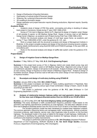 Curriculum Vitae
 Design of Earthworks & Quantity Estimation.
 Optimisation of vertical profile & Pavement design.
 Widening, Re- surfacing & Reconstruction Design.
 3D modeling & Animation design.
 Design replication and project execution reports (Drawing productions, Alignment reports, Quantity
estimation etc.)
Academic Study:
• Academic study of design of PSC Box girder, concreating and piling in doubling of railway
track project in Cannanore, Kerala during 3rd
year (1997-1998) of B.E.
• Survey of 7 Km land in Bijjanaur district (U.P). Alignment & design of irrigation canal, Design
of silt excluder & ejector on left Madhya Ganga River. Design of service road on left Madhya
Ganga Canal in Bijjanaur, as academic part (Project) during Final Year (1998-1999) of B.E.
• Perform the structural analysis and design of multi layer space frame, as academic part
during 1st
Year (1999-2000) of M.E. under the guidance Dr. A.K. Jain.
• Work on project deals with the structural re-analysis and design of Management Institute in
Bhatinda. In this project complete analysis and design of that structure including dynamic analysis,
drawing details (reinforcement) using AutoCAD 2000 and STAAD-III package. In the year 2000, as
consultancy part.
• Study on the structural analysis and design of waffle slab system under the guidance of Dr.
J. Prasad.
Project Details:
1) Design of Irrigation Canal on Madhya Ganga River.
Duration: 1st
May 1999 to 31st
May 1999, B. E. Civil Engineering Project.
Summary: In this project land survey of 7km in Bijjanaur district and create detail survey map and
contour map. Design of Irrigation canal on left Madhya Ganga River. Alignment and Lining of canal
and earthwork calculation. Design of silt ejector & silt excluder. Analysis & Design of 35m span bridge
at road crossing. Design of Aqueduct at down Stream of Madhaya Gagna River. Analysis & design of
foundation structure. Design of service road on left side of the canal. Design of river training structures
at Aqueduct location.
2) Re-analysis and design of multi-story building using STAAD-III
Duration: January 2000 to May 2000, M.E. (CAD) Project.
Summary: In this project re-analysis and design of 7-story building (apartment) in Papankala, New
Delhi using STAAD-III. Considering various type of load combination. Design of beam, column & slab
according to IS 456-1977.
This project is performed under the guidance of Dr. P.C. Jain (Professor in Civil
Engineering Department, U.O.R.)
3) Analysis of relationship between highway safety and road geometric design elements
for four lane road of Belgaum-Dharwad section from km 433.00 to km 515.00 of NH-4
Duration: Jul, 2013 to May 2014, M. Tech Civil (Highway Safety and Engineering).
Summary: This study developed a traffic accident/crash frequency prediction model based on the
geometric and highway appurtenance condition(s) on rural highways. The data were collected on four
lane road of Belgaum-Dharwad section from Km 433.0 to Km 515.0 of NH-4 in the State of Karnataka.
The accident prediction model has been developed by multiple linear regression analysis.
The common geometric influencing factors are carriageway width, entrances/exits, vertical curvatures,
horizontal curvatures, sight distance, service road, road roughness index & junction on the four-lane
highways. The developed model in this study is helpful for the design of safe highways. Additionally, it
will contribute to identifying the potentially hazardous locations for highways already in service and
contribute to the treatment of safety improvements.
This project is performed under the guidance of Er. Arti Chouksey (Assistant Professor
Department of Civil Engineering, DCRUST Murthal) & Er. Har Amrit Singh Sandhu (Assistant
Professor, Department of Civil Engineering, PEC Chandigarh)
12/13
 